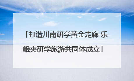 打造川南研学黄金走廊 乐峨夹研学旅游共同体成立