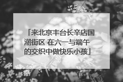 来北京丰台长辛店国潮街区 在六一与端午的交织中做快乐小孩