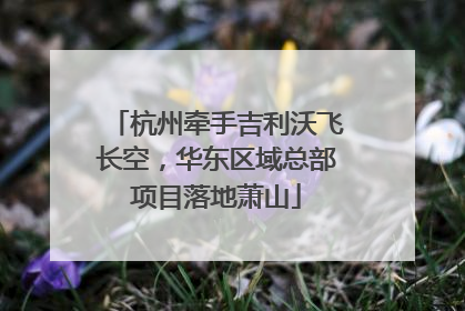杭州牵手吉利沃飞长空，华东区域总部项目落地萧山