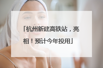 杭州新建高铁站，亮相！预计今年投用