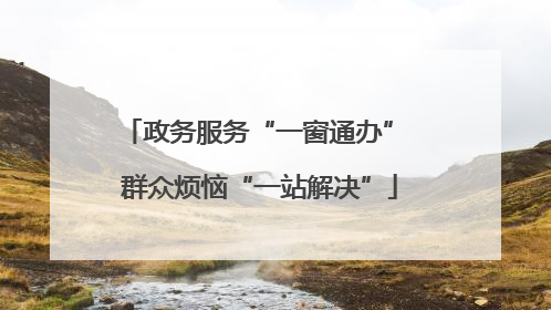 政务服务“一窗通办” 群众烦恼“一站解决”