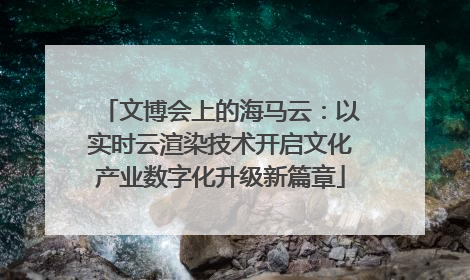 文博会上的海马云：以实时云渲染技术开启文化产业数字化升级新篇章