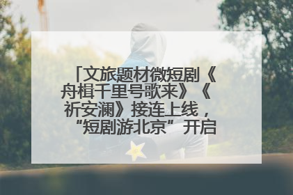 文旅题材微短剧《舟楫千里号歌来》《祈安澜》接连上线，“短剧游北京”开启大运河文化之旅