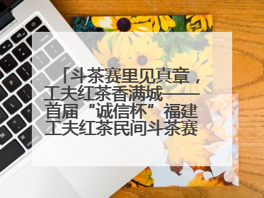 斗茶赛里见真章，工夫红茶香满城——首届“诚信杯”福建工夫红茶民间斗茶赛成功举办