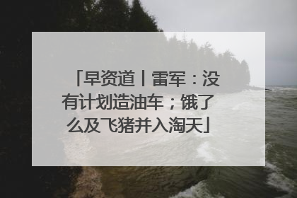 早资道丨雷军：没有计划造油车；饿了么及飞猪并入淘天