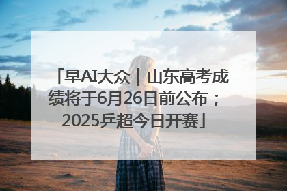 早AI大众｜山东高考成绩将于6月26日前公布；2025乒超今日开赛
