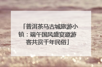 普洱茶马古城旅游小镇：端午国风盛宴邀游客共赏千年民俗
