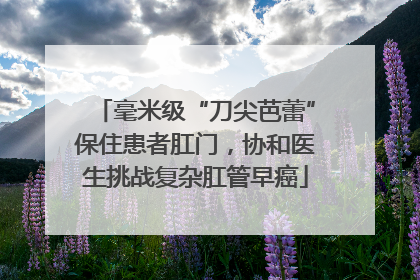 毫米级“刀尖芭蕾”保住患者肛门，协和医生挑战复杂肛管早癌