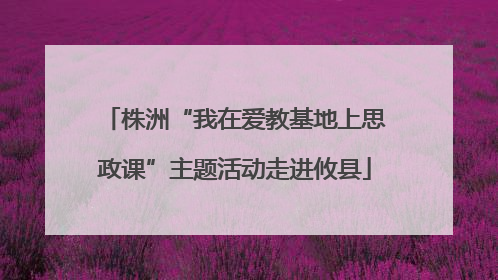 株洲“我在爱教基地上思政课”主题活动走进攸县