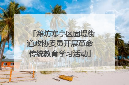 潍坊寒亭区固堤街道政协委员开展革命传统教育学习活动