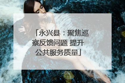 永兴县：聚焦巡察反馈问题 提升公共服务质量