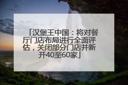 汉堡王中国：将对餐厅门店布局进行全面评估，关闭部分门店并新开40至60家