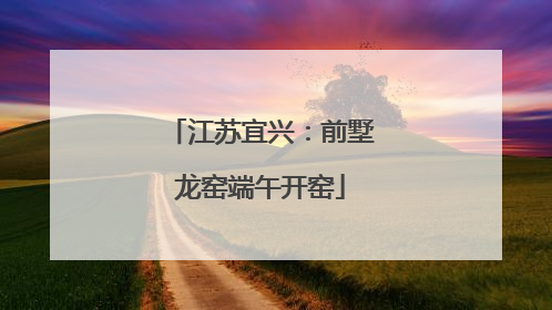 江苏宜兴：前墅龙窑端午开窑