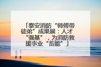 泰安消防“师傅带徒弟”成果展：人才“强基”，为消防救援事业“蓄能”