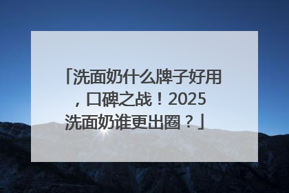 洗面奶什么牌子好用，口碑之战！2025洗面奶谁更出圈？
