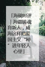 海砚时评｜海疆铸魂育新人，威海这样把爱国主义“种”进年轻人心里
