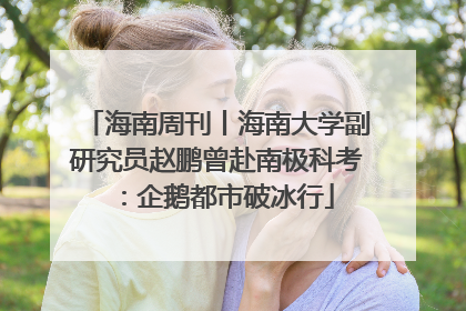 海南周刊丨海南大学副研究员赵鹏曾赴南极科考：企鹅都市破冰行