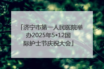 济宁市第一人民医院举办2025年5•12国际护士节庆祝大会