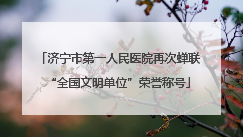 济宁市第一人民医院再次蝉联“全国文明单位”荣誉称号