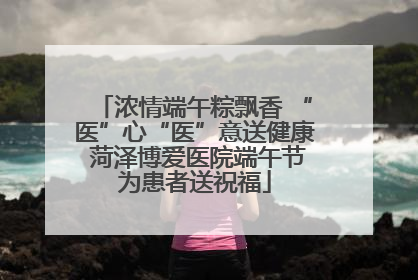 浓情端午粽飘香 “医”心“医”意送健康 菏泽博爱医院端午节为患者送祝福
