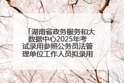 湖南省政务服务和大数据中心2025年考试录用参照公务员法管理单位工作人员拟录用人员名单公示