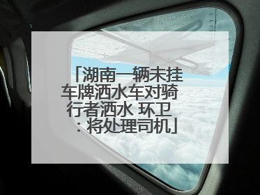 湖南一辆未挂车牌洒水车对骑行者洒水 环卫：将处理司机
