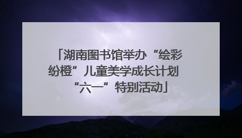 湖南图书馆举办“绘彩纷橙”儿童美学成长计划“六一”特别活动