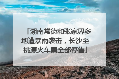 湖南常德和张家界多地遭暴雨袭击，长沙至桃源火车票全部停售