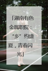 湖南有色金属职院：“乡”约盛夏，青春闪光