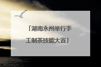 湖南永州举行手工制茶技能大赛
