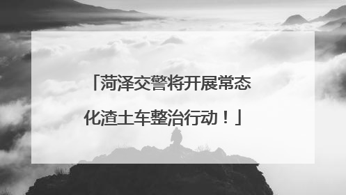 菏泽交警将开展常态化渣土车整治行动！