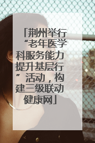 荆州举行“老年医学科服务能力提升基层行”活动，构建三级联动健康网