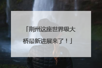 荆州这座世界级大桥最新进展来了！