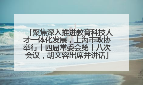 聚焦深入推进教育科技人才一体化发展，上海市政协举行十四届常委会第十八次会议，胡文容出席并讲话