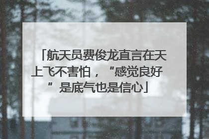 航天员费俊龙直言在天上飞不害怕，“感觉良好”是底气也是信心