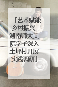 艺术赋能乡村振兴 湖南师大美院学子深入土坪村开展实践调研