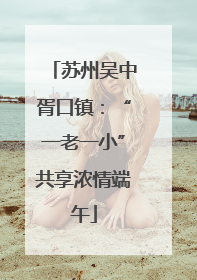 苏州吴中胥口镇：“一老一小”共享浓情端午