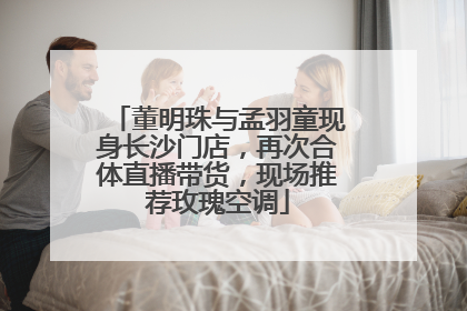 董明珠与孟羽童现身长沙门店，再次合体直播带货，现场推荐玫瑰空调