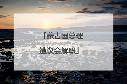 蒙古国总理遭议会解职