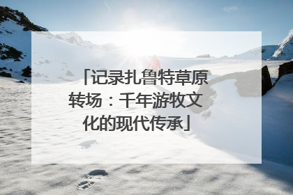 记录扎鲁特草原转场：千年游牧文化的现代传承