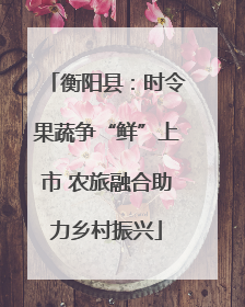 衡阳县：时令果蔬争“鲜”上市 农旅融合助力乡村振兴