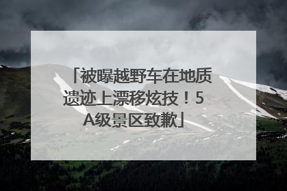 被曝越野车在地质遗迹上漂移炫技！5A级景区致歉