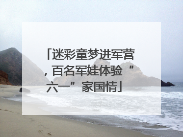 迷彩童梦进军营，百名军娃体验“六一”家国情