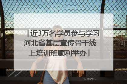 近3万名学员参与学习 河北省基层宣传骨干线上培训班顺利举办