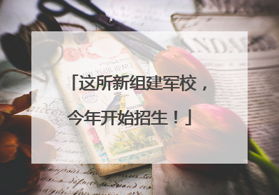 这所新组建军校，今年开始招生！