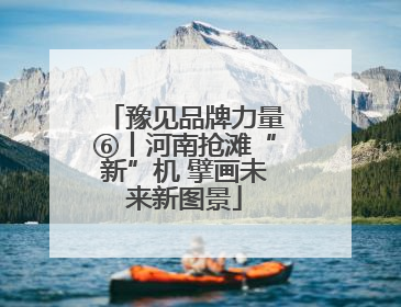 豫见品牌力量⑥丨河南抢滩“新”机 擘画未来新图景