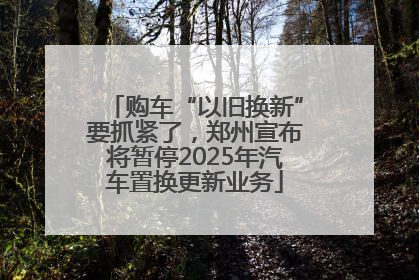购车“以旧换新”要抓紧了，郑州宣布将暂停2025年汽车置换更新业务