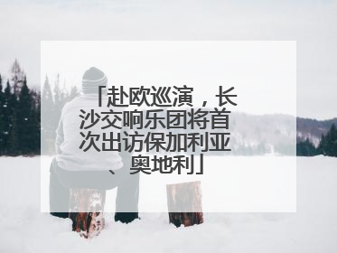 赴欧巡演，长沙交响乐团将首次出访保加利亚、奥地利