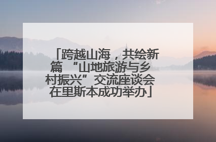 跨越山海，共绘新篇 “山地旅游与乡村振兴”交流座谈会在里斯本成功举办
