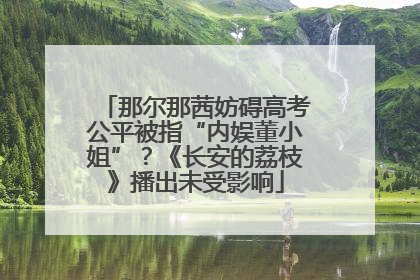 那尔那茜妨碍高考公平被指“内娱董小姐”？《长安的荔枝》播出未受影响